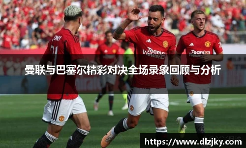 曼联与巴塞尔精彩对决全场录象回顾与分析