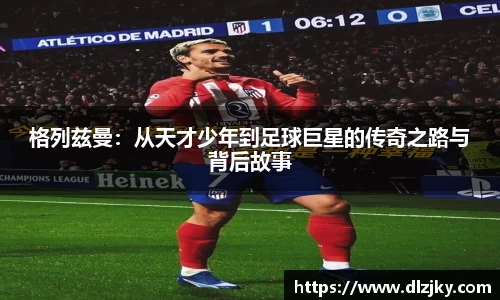 格列兹曼：从天才少年到足球巨星的传奇之路与背后故事