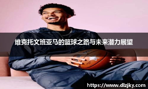 维克托文班亚马的篮球之路与未来潜力展望