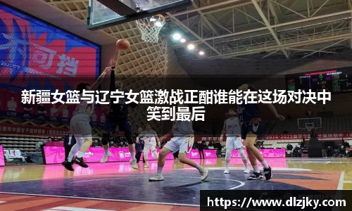 新疆女篮与辽宁女篮激战正酣谁能在这场对决中笑到最后
