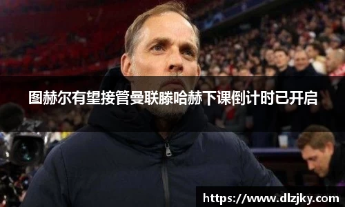 图赫尔有望接管曼联滕哈赫下课倒计时已开启