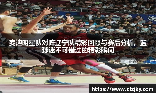 麦迪明星队对阵辽宁队精彩回顾与赛后分析，篮球迷不可错过的精彩瞬间